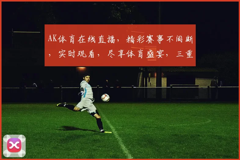 AK体育在线直播，精彩赛事不间断，实时观看，尽享体育盛宴，三重福利等你来